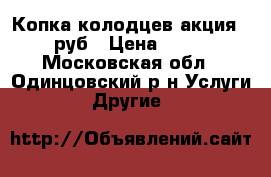 Копка колодцев акция-1800 руб › Цена ­ 1 800 - Московская обл., Одинцовский р-н Услуги » Другие   